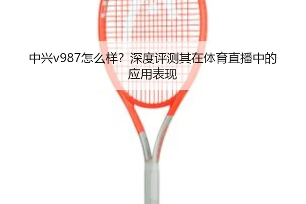 中兴v987怎么样？深度评测其在体育直播中的应用表现